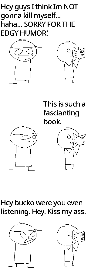 Rock Bottom stands next to a man reading a "how to" book. He cracks this joke: "Hey guys I think Im NOT gonna kill myself... haha... SORRY FOR THE EDGY HUMOR!"
The man reading the book says: "This is such a fascianting book." Rock Bottom's attention turns to him.
Rock Bottom angrily tells him: "Hey bucko were you even listening. Hey. Kiss my ass."