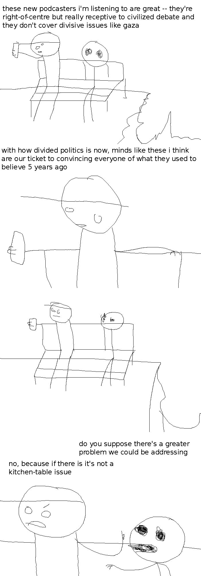 Rock Bottom and The Selector are sitting at a bench on a cliff face. Rock Bottom is looking at his phone. He says: "these new podcasters i'm listening to are great -- they're right-of-centre but really receptive to civilized debate and they don't cover divisive issues like gaza"
Close-up on him; he continues: "with how divided politics is now, minds like these i think are our ticket of convincing everyone of what they used to believe 5 years ago"
A beat panel. The Selector's attention is turned to Rock Bottom.
The Selector asks: "do you suppose there's a bigger problem we could be addressing" -- Rock Bottom raises a finger to her and replies "no, because if there is it's not a kitchen-table issue"