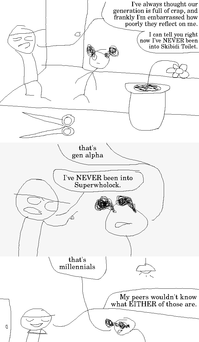 Rock Bottom and The Selector are standing around in a room behind a table; there is a flower pot and a pair of scissors on the table. Rock Bottom blurts out: "I've always thought our generation is full of crap, and frankly I'm embarrassed how poorly they reflect on me. I can tell you right now I've NEVER been into Skibidi Toilet."
The Selector chimes in: "that's gen alpha". Rock Bottom offers: "I've NEVER been into Superwholock."
The Selector again: "that's millennials". A ceiling lamp is visible. Rock Bottom is smug: "My peers wouldn't know what EITHER of those are."