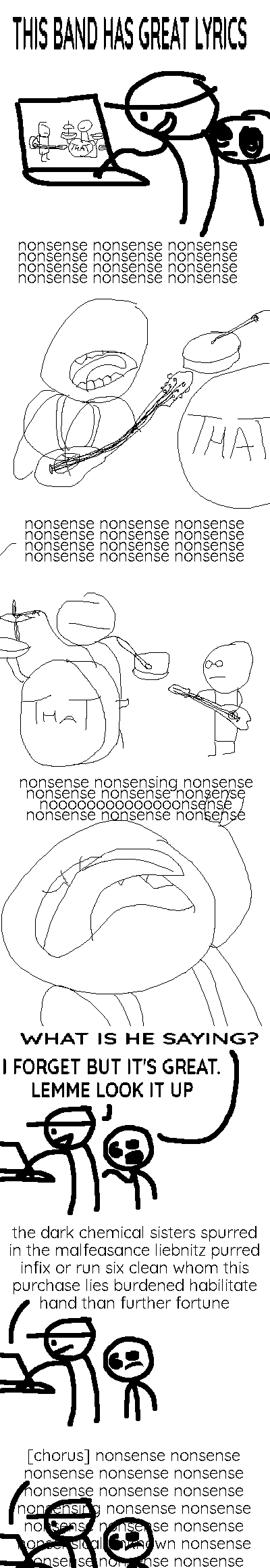 Rock Bottom has a video of a band performing on his laptop. He has brought the Selector to watch it, and he tells her: "THIS BAND HS GREAT LYRICS". The logo on the bass drum identifies the band as "THAT".
The band begin playing. The lead singer manhandles his guitar as he sings: "nonsense nonsense nonsense nonsense nonsense nonsense nonsense nonsense nonsense nonsense nonsense nonsense".
The drummer and the bespectacled bassist are shown. The singer continues: "nonsense nonsense nonsense nonsense nonsense nonsense nonsense nonsense nonsense nonsense nonsense nonsense".
A close-up on the singer as he sings with intensity: "nonsense nonsensing nonsense nonsense nonsense nonsense noooooooooooooonsense nonsense nonsense nonsense".
Outside the video, the Selector asks: "WHAT IS HE SAYING?" Rock Bottom, one hand on the keyboard, answers: "I FORGET BUT IT'S GREAT. LEMME LOOK IT UP"
The computer informs us of the true lyrics to the song: "the dark chemical sisters spurred in the malfeasance liebnitz purred infix or run six clean whom this purchase lies burdened habilitate hand than further fortune".
It continues: "[chorus] nonsense nonsense nonsense nonsense nonsense nonsense nonsense nonsense nonsensing nonsense nonsense nonsense nonsense nonsense nonsensical unknown nonsense nonsense nonsense nonsense nonsense". These lyrics extend off the screen and overlap Rock Bottom and the Selector, who look a bit confused.