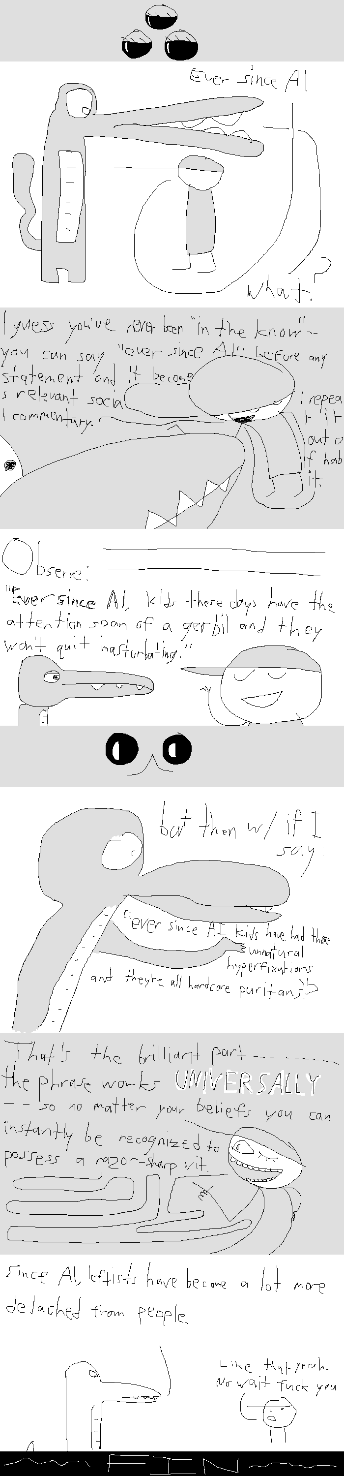 A wide panel with a trifectum of half-closed eyes, indicating Wisp's authorship.
Rock Bottom stands beneath Goobidy Goo. He says: "Ever since AI". Goobidy responds: "What?"
Rock Bottom gestures flippantly as Goobidy stares on; he explains: "I guess you've never been 'in the know' -- you can say 'ever since AI' before any statement and it becomes relevant social commentary. I repeat it out of habit."
Rock Bottom looks a bit smugger as he says, "Observe: Ever since AI, kids these days have the attention span of a gerbil and they won't quit masturbating."
A wide panel with two eyelike indents and a catlike mouth, indicating New Wave's authorship.
Goobidy provides a rebuttal: "but then w/ if I say 'ever since AI kids have had these unnatural hyperfixations and they're all hardcore puritans'?"
But Rock Bottom has been awaiting this, as his sly wink reveals. "That's the brilliant part -- the phrase works UNIVERSALLY -- so no matter your beliefs you can instantly be recognized to possess a razor-sharp wit." The line connecting his mouth to his speech is all twisty like a crazy straw.
Goobidy, looking a bit disappointed, plainly states: "Since AI, leftists have become a lot more detached from people." Rock Bottom chimes in: "Like that yeah. No wait fuck you".
A large panel announces: FIN.