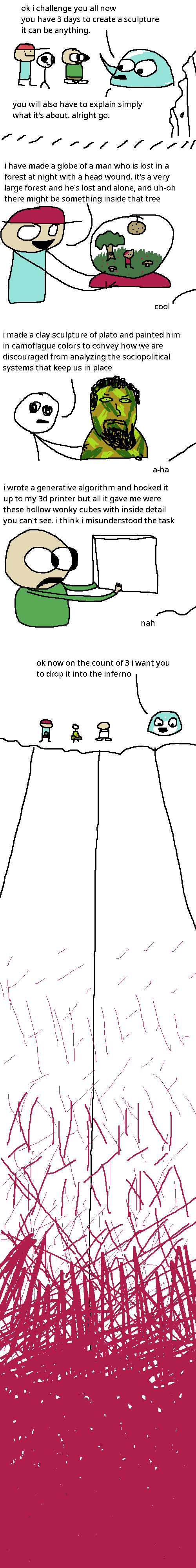 esther (a teal slime creature), rock bottom, the selector, and james B are standing near a cliff. esther gestures with a pseudopod and says "ok i challenge you all now, you have 3 days to create a sculpture, it can be anything. you will also have to explain simply what it's about. alright go."
and 3 days later they return. rock bottom goes first, holding out a globe depicting a man with blood on his head strolling through a forest with the moon visible (strung from the top of the globe) and several fungi and flower scattered about. there is also a tree with a hole in it containing two glowing eyes. rock bottom explains: "i have made a globe of a man who is lost in a forest at night with a head wound. it's a very large forest and he's lost and alone, and uh-oh there might be something inside that tree." esther replies: "cool"
the selector goes next, holding up a bust of a scowling bearded man, painted brown and green. she explains: "i made a clay sculpture of plato and painted him in camoflague colors to convey how we are discouraged from analyzing the sociopolitical systems that keep is in place." esther responds: "a-ha"
james b goes last, holding up what seems to be a simple if misshapen white cube. he explains: "i wrote a generative algorithm and hooked it up to my 3d printer but all it gave me were these hollow wonky cubes with inside detail you can't see. i think i misunderstood the task." esther assures: "nah"
all 4 look down the cliff face. esther says with a smile: "ok now on the count of 3 i want you to drop it into the inferno." far down the tall cliff face are burning red flames.